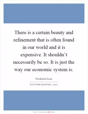 There is a certain beauty and refinement that is often found in our world and it is expensive. It shouldn’t necessarily be so. It is just the way our economic system is Picture Quote #1