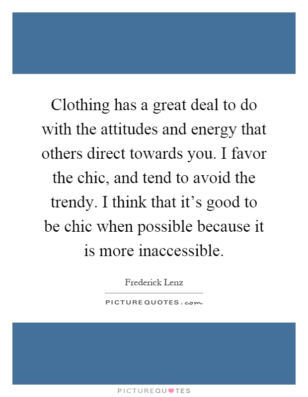 Clothing has a great deal to do with the attitudes and energy that others direct towards you. I favor the chic, and tend to avoid the trendy. I think that it's good to be chic when possible because it is more inaccessible Picture Quote #1