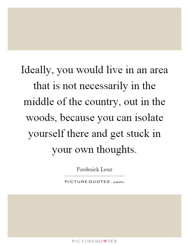 Ideally, you would live in an area that is not necessarily in the middle of the country, out in the woods, because you can isolate yourself there and get stuck in your own thoughts Picture Quote #1