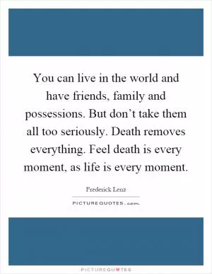 You can live in the world and have friends, family and possessions. But don’t take them all too seriously. Death removes everything. Feel death is every moment, as life is every moment Picture Quote #1