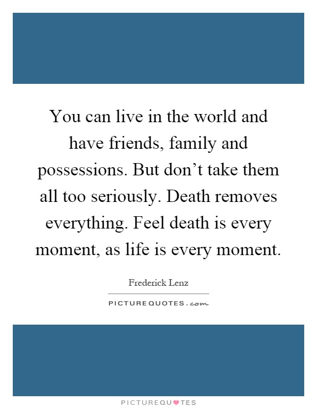 You can live in the world and have friends, family and possessions. But don't take them all too seriously. Death removes everything. Feel death is every moment, as life is every moment Picture Quote #1