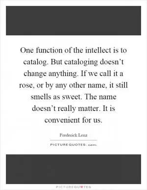 One function of the intellect is to catalog. But cataloging doesn’t change anything. If we call it a rose, or by any other name, it still smells as sweet. The name doesn’t really matter. It is convenient for us Picture Quote #1