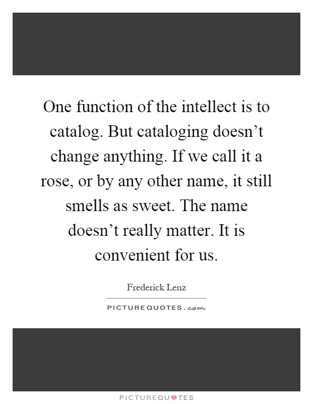 One function of the intellect is to catalog. But cataloging doesn't change anything. If we call it a rose, or by any other name, it still smells as sweet. The name doesn't really matter. It is convenient for us Picture Quote #1