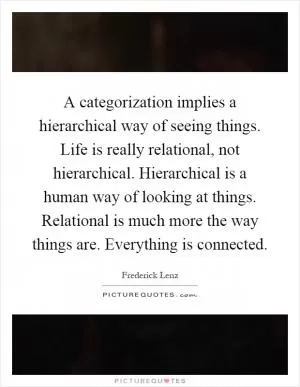 A categorization implies a hierarchical way of seeing things. Life is really relational, not hierarchical. Hierarchical is a human way of looking at things. Relational is much more the way things are. Everything is connected Picture Quote #1
