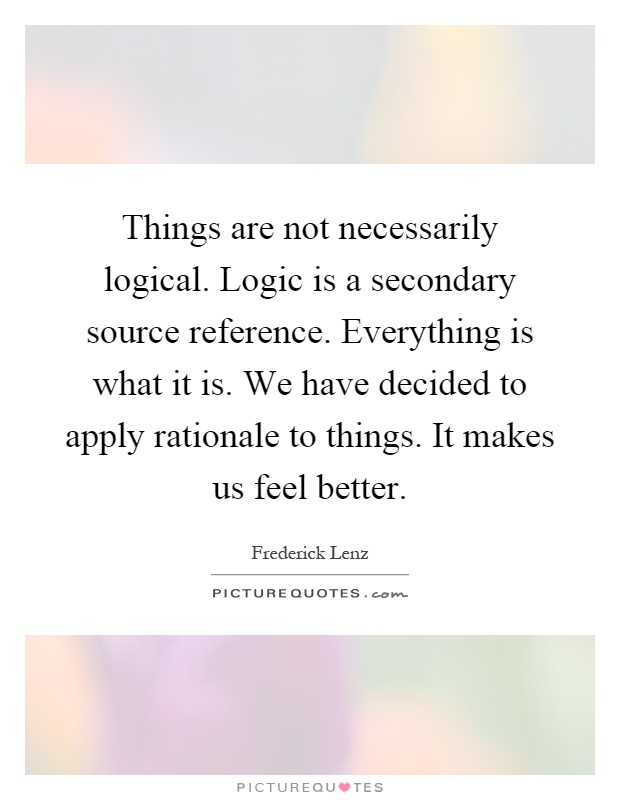 Things are not necessarily logical. Logic is a secondary source reference. Everything is what it is. We have decided to apply rationale to things. It makes us feel better Picture Quote #1