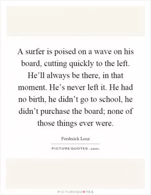 A surfer is poised on a wave on his board, cutting quickly to the left. He’ll always be there, in that moment. He’s never left it. He had no birth, he didn’t go to school, he didn’t purchase the board; none of those things ever were Picture Quote #1