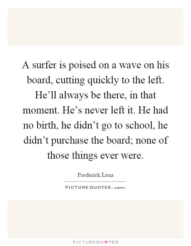 A surfer is poised on a wave on his board, cutting quickly to the left. He'll always be there, in that moment. He's never left it. He had no birth, he didn't go to school, he didn't purchase the board; none of those things ever were Picture Quote #1