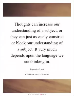 Thoughts can increase our understanding of a subject, or they can just as easily constrict or block our understanding of a subject. It very much depends upon the language we are thinking in Picture Quote #1