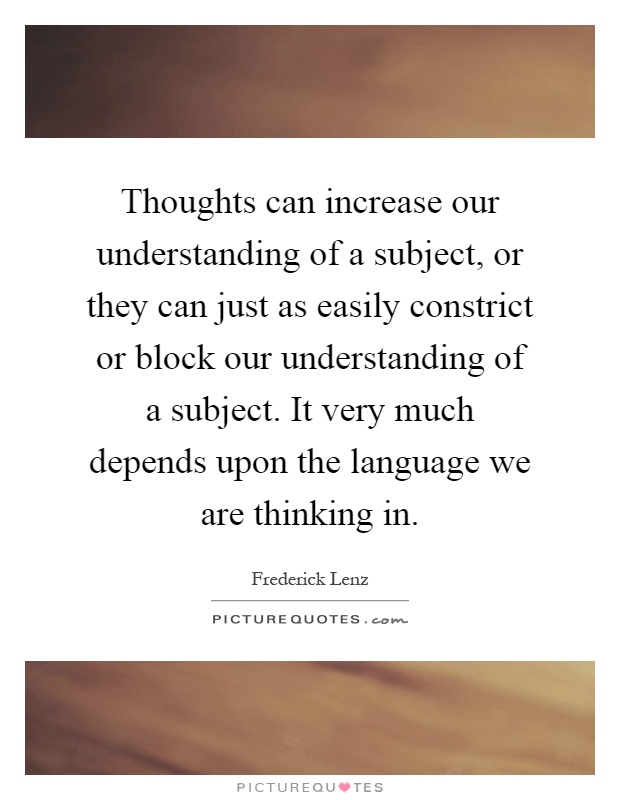 Thoughts can increase our understanding of a subject, or they can just as easily constrict or block our understanding of a subject. It very much depends upon the language we are thinking in Picture Quote #1