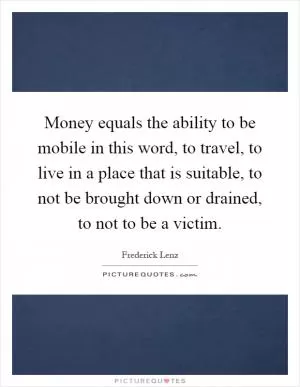 Money equals the ability to be mobile in this word, to travel, to live in a place that is suitable, to not be brought down or drained, to not to be a victim Picture Quote #1