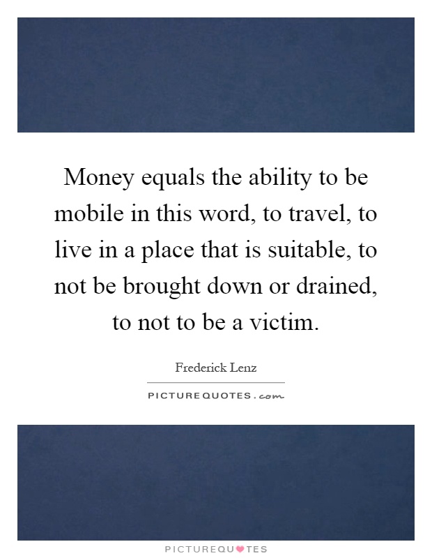 Money equals the ability to be mobile in this word, to travel, to live in a place that is suitable, to not be brought down or drained, to not to be a victim Picture Quote #1