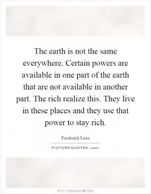 The earth is not the same everywhere. Certain powers are available in one part of the earth that are not available in another part. The rich realize this. They live in these places and they use that power to stay rich Picture Quote #1