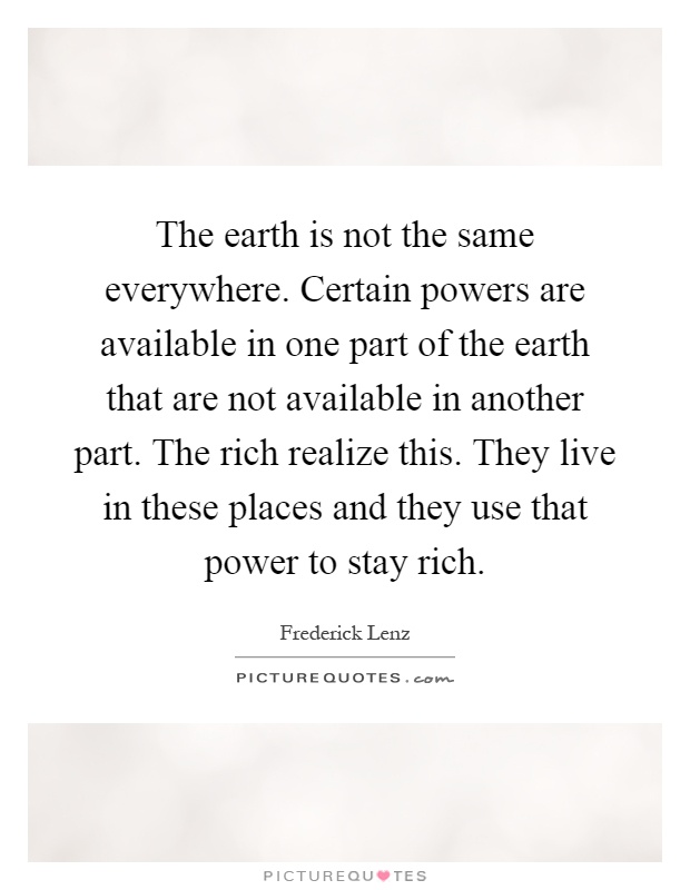The earth is not the same everywhere. Certain powers are available in one part of the earth that are not available in another part. The rich realize this. They live in these places and they use that power to stay rich Picture Quote #1