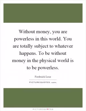 Without money, you are powerless in this world. You are totally subject to whatever happens. To be without money in the physical world is to be powerless Picture Quote #1