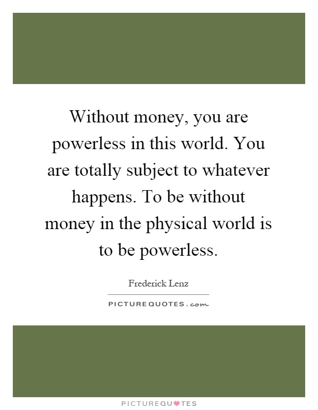 Without money, you are powerless in this world. You are totally subject to whatever happens. To be without money in the physical world is to be powerless Picture Quote #1