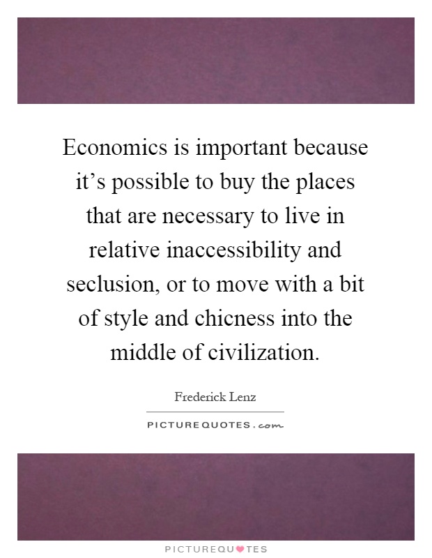 Economics is important because it's possible to buy the places that are necessary to live in relative inaccessibility and seclusion, or to move with a bit of style and chicness into the middle of civilization Picture Quote #1