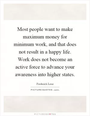 Most people want to make maximum money for minimum work, and that does not result in a happy life. Work does not become an active force to advance your awareness into higher states Picture Quote #1