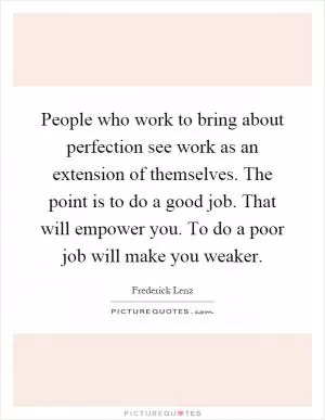 People who work to bring about perfection see work as an extension of themselves. The point is to do a good job. That will empower you. To do a poor job will make you weaker Picture Quote #1