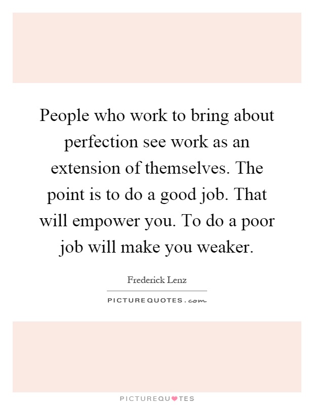 People who work to bring about perfection see work as an extension of themselves. The point is to do a good job. That will empower you. To do a poor job will make you weaker Picture Quote #1