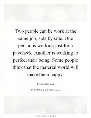 Two people can be work at the same job, side by side. One person is working just for a paycheck. Another is working to perfect their being. Some people think that the material world will make them happy Picture Quote #1