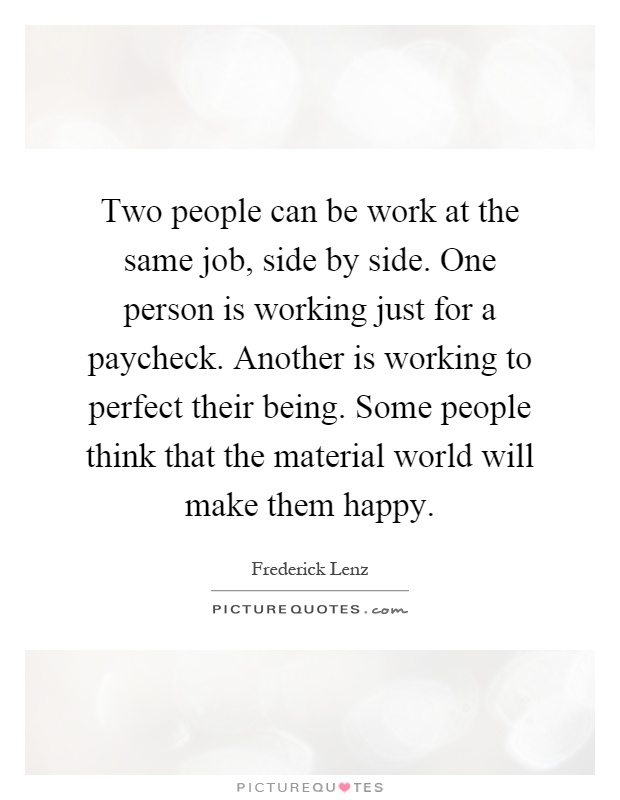 Two people can be work at the same job, side by side. One person is working just for a paycheck. Another is working to perfect their being. Some people think that the material world will make them happy Picture Quote #1