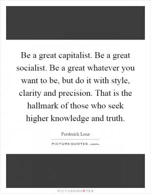 Be a great capitalist. Be a great socialist. Be a great whatever you want to be, but do it with style, clarity and precision. That is the hallmark of those who seek higher knowledge and truth Picture Quote #1