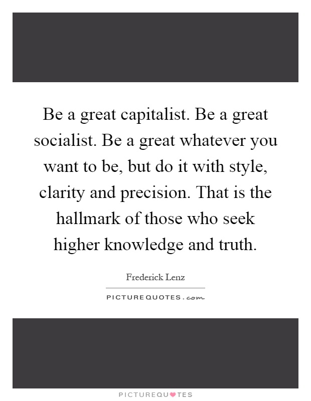 Be a great capitalist. Be a great socialist. Be a great whatever you want to be, but do it with style, clarity and precision. That is the hallmark of those who seek higher knowledge and truth Picture Quote #1