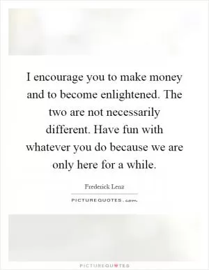 I encourage you to make money and to become enlightened. The two are not necessarily different. Have fun with whatever you do because we are only here for a while Picture Quote #1