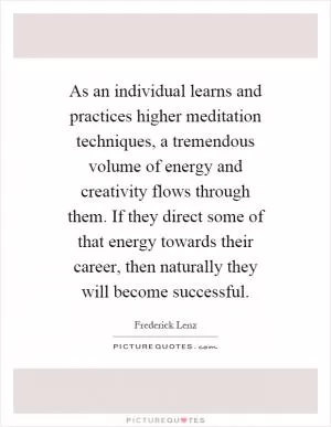 As an individual learns and practices higher meditation techniques, a tremendous volume of energy and creativity flows through them. If they direct some of that energy towards their career, then naturally they will become successful Picture Quote #1