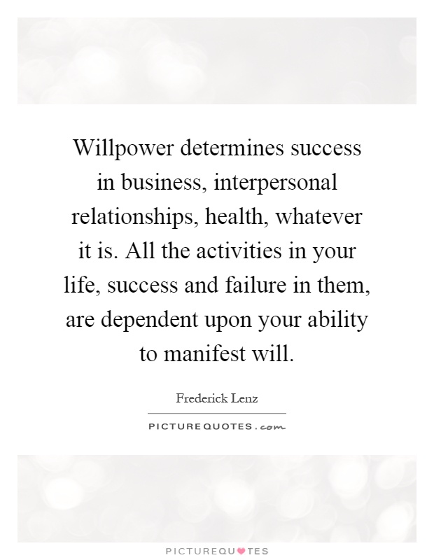 Willpower determines success in business, interpersonal relationships, health, whatever it is. All the activities in your life, success and failure in them, are dependent upon your ability to manifest will Picture Quote #1