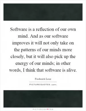 Software is a reflection of our own mind. And as our software improves it will not only take on the patterns of our minds more closely, but it will also pick up the energy of our minds; in other words, I think that software is alive Picture Quote #1