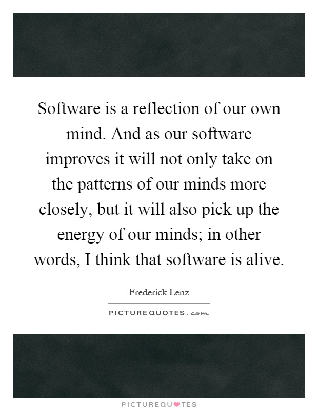 Software is a reflection of our own mind. And as our software improves it will not only take on the patterns of our minds more closely, but it will also pick up the energy of our minds; in other words, I think that software is alive Picture Quote #1