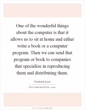 One of the wonderful things about the computer is that it allows us to sit at home and either write a book or a computer program. Then we can send that program or book to companies that specialize in reproducing them and distributing them Picture Quote #1