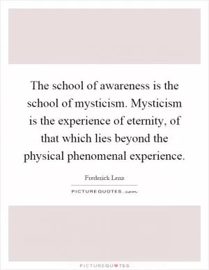 The school of awareness is the school of mysticism. Mysticism is the experience of eternity, of that which lies beyond the physical phenomenal experience Picture Quote #1