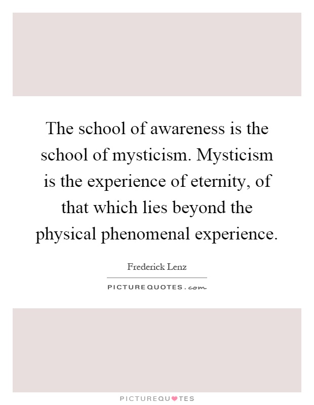 The school of awareness is the school of mysticism. Mysticism is the experience of eternity, of that which lies beyond the physical phenomenal experience Picture Quote #1