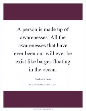 A person is made up of awarenesses. All the awarenesses that have ever been our will ever be exist like barges floating in the ocean Picture Quote #1