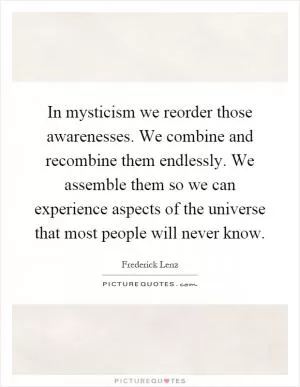 In mysticism we reorder those awarenesses. We combine and recombine them endlessly. We assemble them so we can experience aspects of the universe that most people will never know Picture Quote #1