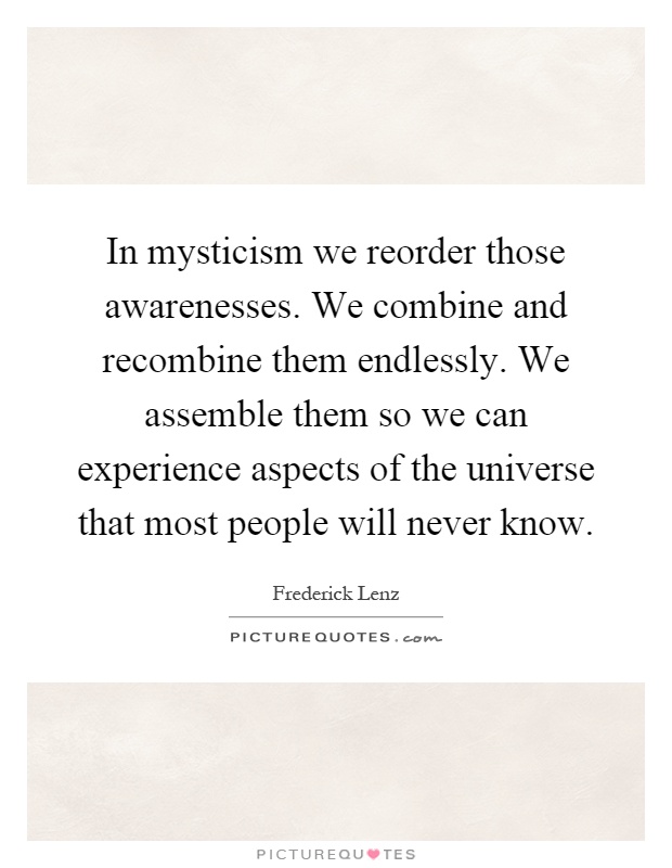 In mysticism we reorder those awarenesses. We combine and recombine them endlessly. We assemble them so we can experience aspects of the universe that most people will never know Picture Quote #1