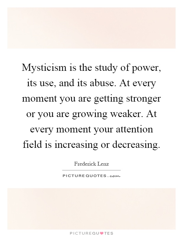 Mysticism is the study of power, its use, and its abuse. At every moment you are getting stronger or you are growing weaker. At every moment your attention field is increasing or decreasing Picture Quote #1