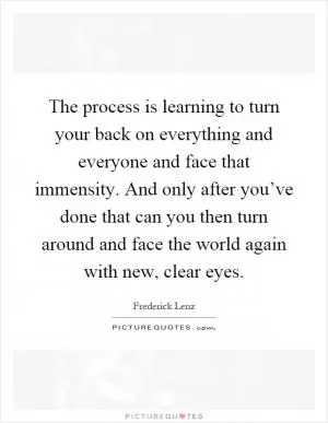 The process is learning to turn your back on everything and everyone and face that immensity. And only after you’ve done that can you then turn around and face the world again with new, clear eyes Picture Quote #1