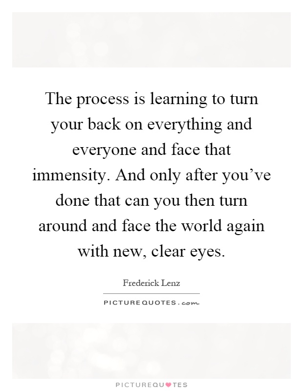 The process is learning to turn your back on everything and everyone and face that immensity. And only after you've done that can you then turn around and face the world again with new, clear eyes Picture Quote #1