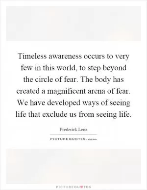 Timeless awareness occurs to very few in this world, to step beyond the circle of fear. The body has created a magnificent arena of fear. We have developed ways of seeing life that exclude us from seeing life Picture Quote #1