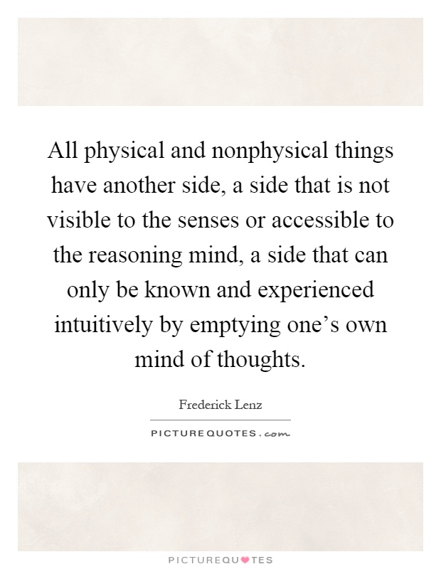 All physical and nonphysical things have another side, a side that is not visible to the senses or accessible to the reasoning mind, a side that can only be known and experienced intuitively by emptying one's own mind of thoughts Picture Quote #1