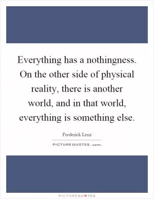 Everything has a nothingness. On the other side of physical reality, there is another world, and in that world, everything is something else Picture Quote #1
