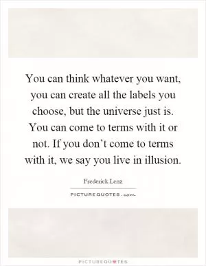 You can think whatever you want, you can create all the labels you choose, but the universe just is. You can come to terms with it or not. If you don’t come to terms with it, we say you live in illusion Picture Quote #1