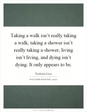 Taking a walk isn’t really taking a walk, taking a shower isn’t really taking a shower, living isn’t living, and dying isn’t dying. It only appears to be Picture Quote #1
