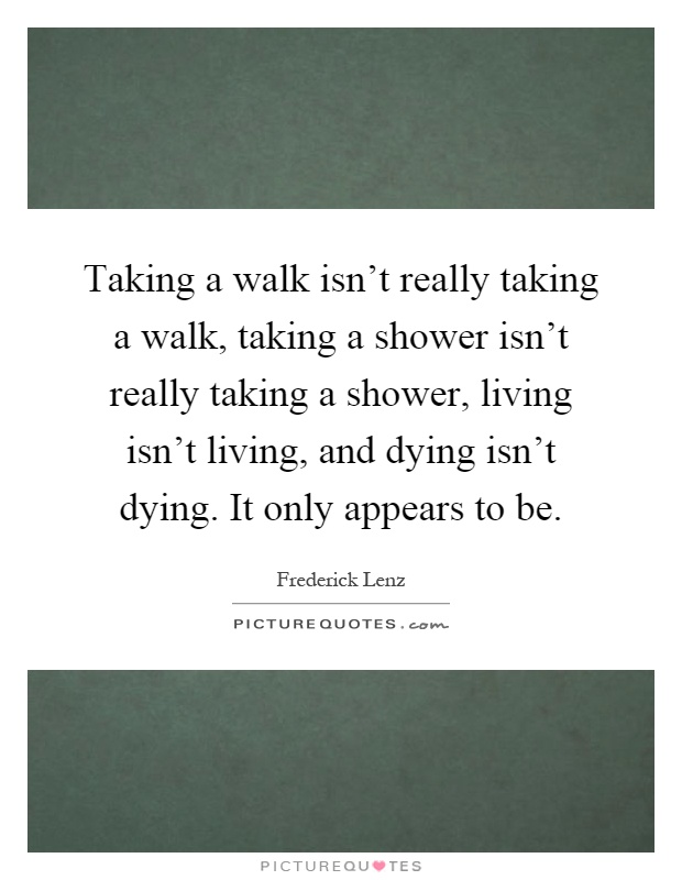 Taking a walk isn't really taking a walk, taking a shower isn't really taking a shower, living isn't living, and dying isn't dying. It only appears to be Picture Quote #1