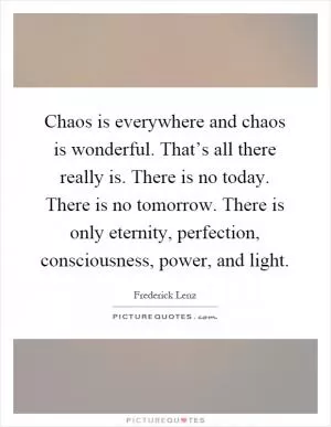 Chaos is everywhere and chaos is wonderful. That’s all there really is. There is no today. There is no tomorrow. There is only eternity, perfection, consciousness, power, and light Picture Quote #1