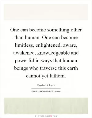 One can become something other than human. One can become limitless, enlightened, aware, awakened, knowledgeable and powerful in ways that human beings who traverse this earth cannot yet fathom Picture Quote #1
