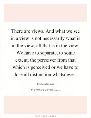 There are views. And what we see in a view is not necessarily what is in the view, all that is in the view. We have to separate, to some extent, the perceiver from that which is perceived or we have to lose all distinction whatsoever Picture Quote #1